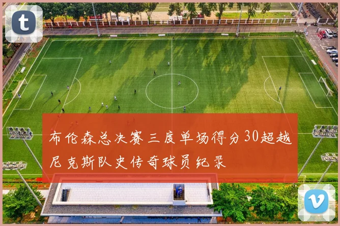 布伦森总决赛三度单场得分30超越尼克斯队史传奇球员纪录