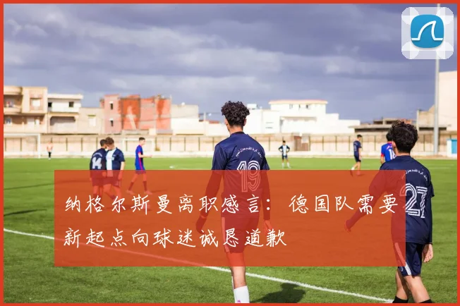 纳格尔斯曼离职感言：德国队需要新起点向球迷诚恳道歉