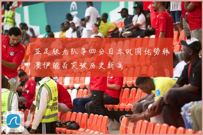 亚足联九队争四分日本巩固优势韩澳伊能否突破历史新高