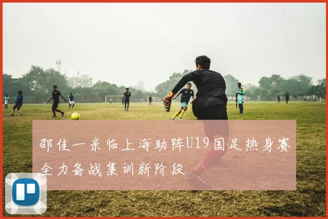 邵佳一亲临上海助阵U19国足热身赛全力备战集训新阶段