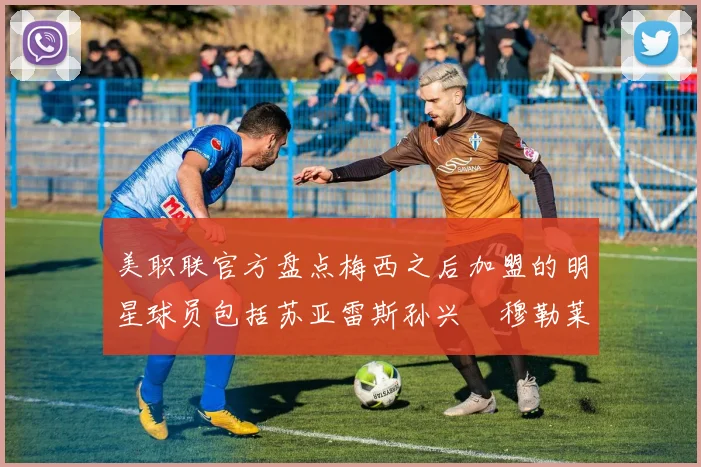 美职联官方盘点梅西之后加盟的明星球员包括苏亚雷斯孙兴慜穆勒莱万等