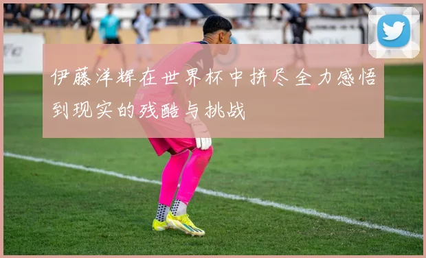 伊藤洋辉在世界杯中拼尽全力感悟到现实的残酷与挑战