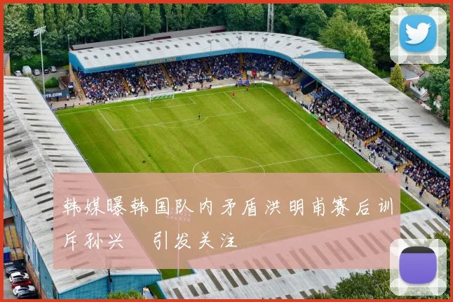 韩媒曝韩国队内矛盾洪明甫赛后训斥孙兴慜引发关注
