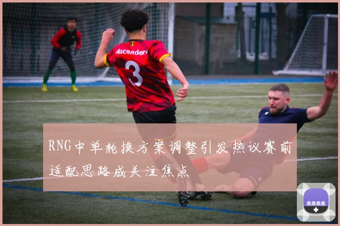 RNG中单轮换方案调整引发热议赛前适配思路成关注焦点