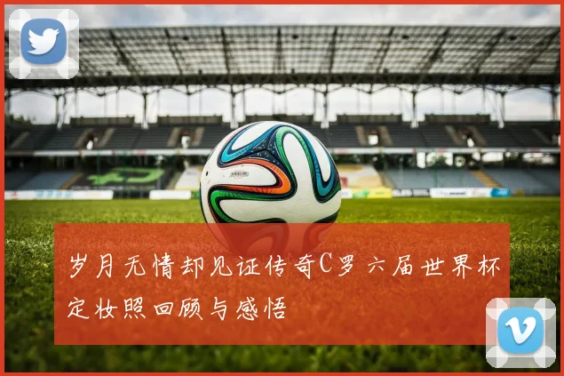 岁月无情却见证传奇C罗六届世界杯定妆照回顾与感悟