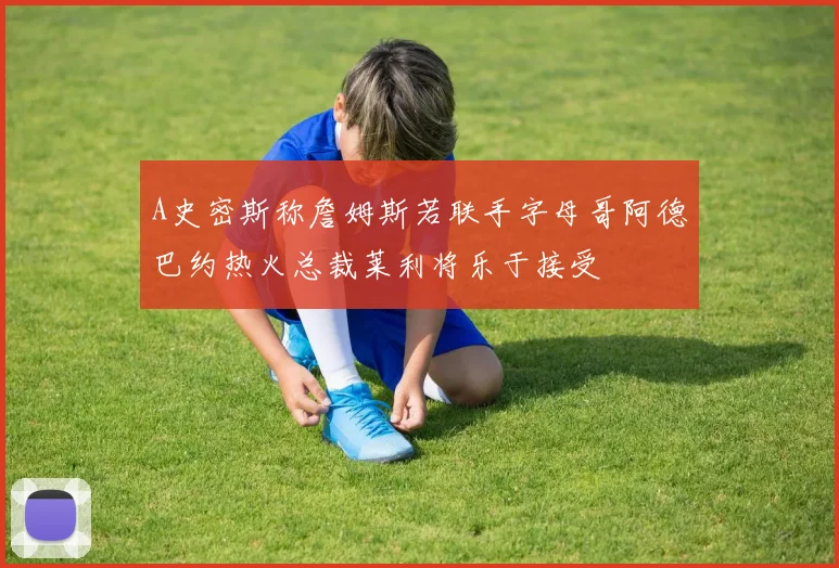 A史密斯称詹姆斯若联手字母哥阿德巴约热火总裁莱利将乐于接受