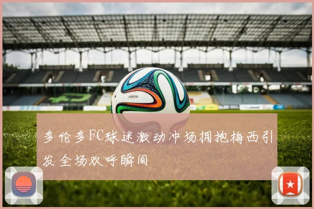多伦多FC球迷激动冲场拥抱梅西引发全场欢呼瞬间