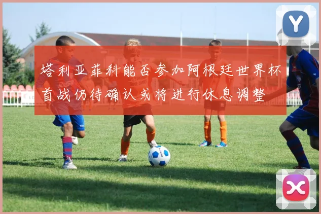 塔利亚菲科能否参加阿根廷世界杯首战仍待确认或将进行休息调整