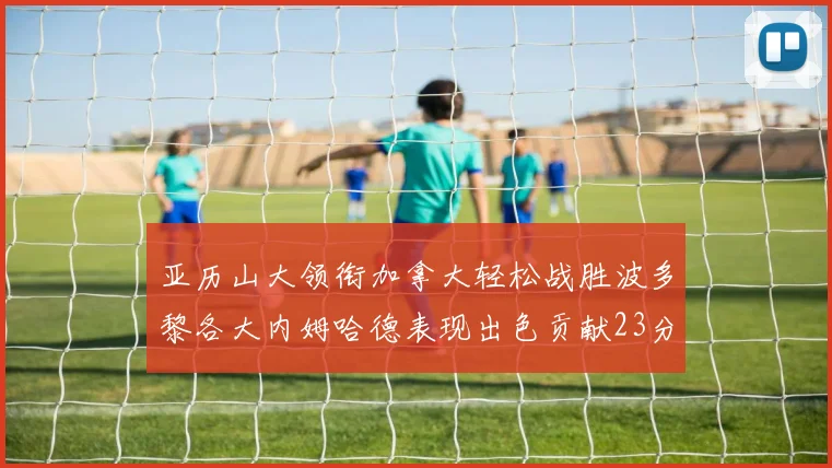 亚历山大领衔加拿大轻松战胜波多黎各大内姆哈德表现出色贡献23分