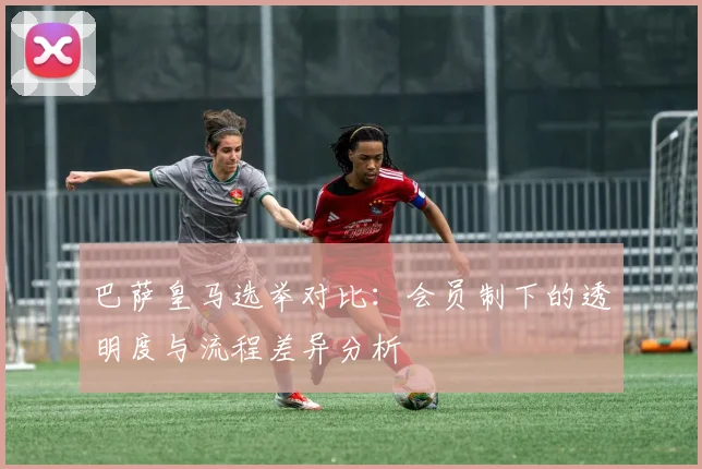 巴萨皇马选举对比：会员制下的透明度与流程差异分析