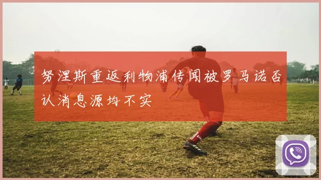 努涅斯重返利物浦传闻被罗马诺否认消息源均不实