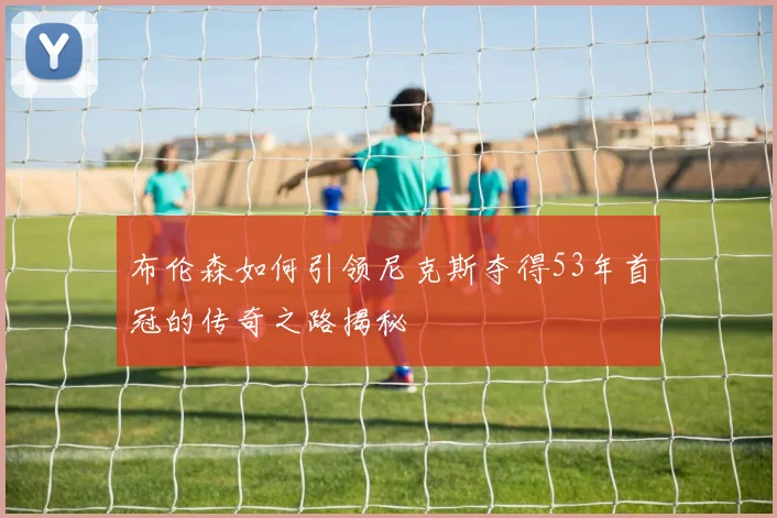 布伦森如何引领尼克斯夺得53年首冠的传奇之路揭秘