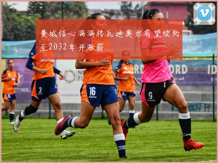 曼城信心满满格瓦迪奥尔有望续约至2032年并涨薪