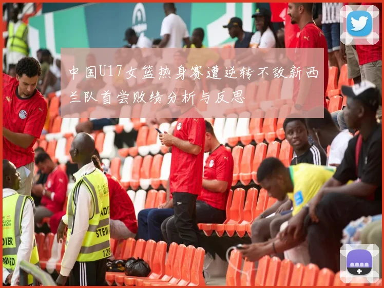 中国U17女篮热身赛遭逆转不敌新西兰队首尝败绩分析与反思