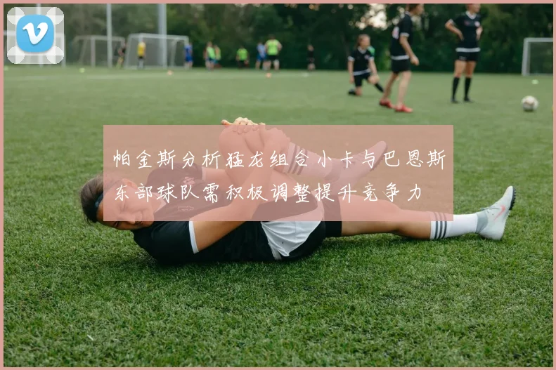 帕金斯分析猛龙组合小卡与巴恩斯东部球队需积极调整提升竞争力